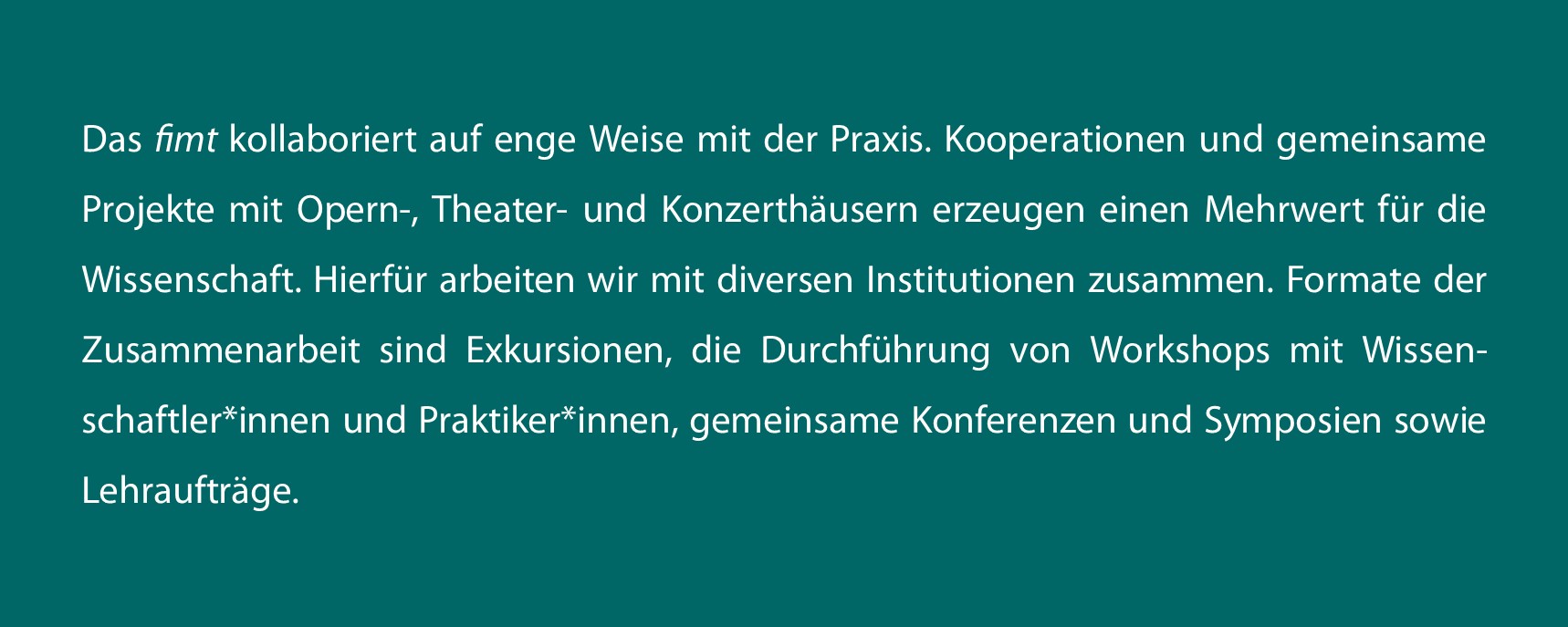 Das fimt kollaboriert auf enge Weise mit der Praxis. Kooperationen und gemeinsame Projekte mit Opern-, Theater- und Konzerthäusern erzeugen einen Mehrwert für die Wissenschaft. Hierfür arbeiten wir mit diversen Institutionen zusammen (Verlinkung zu K